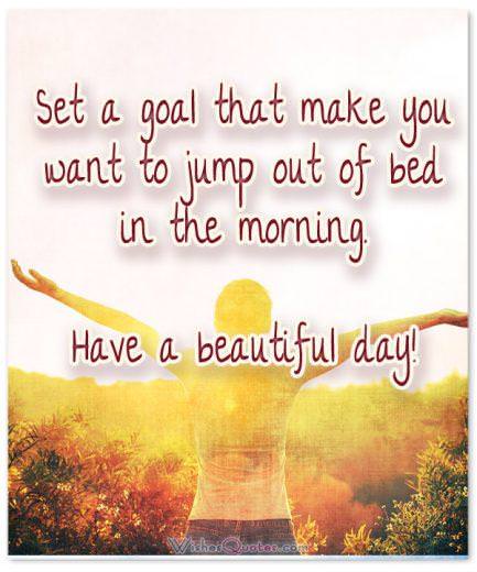 Set a goal that make you want to jump out of bed in the morning. Have a beautiful day!