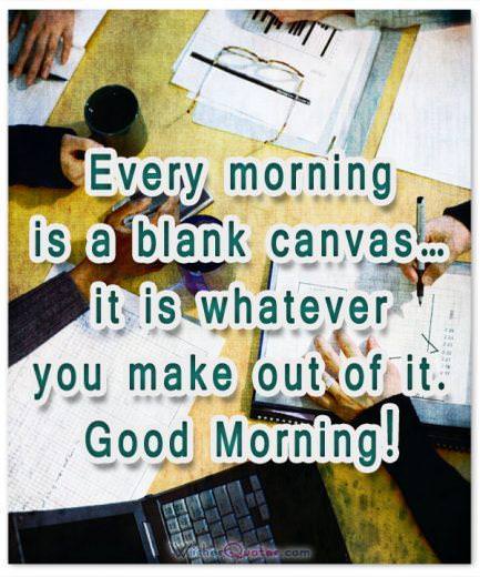 Every morning is a blank canvas… it is whatever you make out of it. Good Morning!